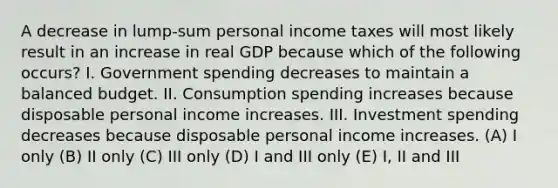 A decrease in lump-sum personal income taxes will most likely result in an increase in real GDP because which of the following occurs? I. Government spending decreases to maintain a balanced budget. II. Consumption spending increases because disposable personal income increases. III. Investment spending decreases because disposable personal income increases. (A) I only (B) II only (C) III only (D) I and III only (E) I, II and III