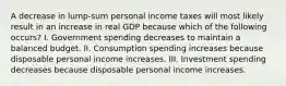 A decrease in lump-sum personal income taxes will most likely result in an increase in real GDP because which of the following occurs? I. Government spending decreases to maintain a balanced budget. II. Consumption spending increases because disposable personal income increases. III. Investment spending decreases because disposable personal income increases.