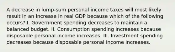 A decrease in lump-sum personal income taxes will most likely result in an increase in real GDP because which of the following occurs? I. Government spending decreases to maintain a balanced budget. II. Consumption spending increases because disposable personal income increases. III. Investment spending decreases because disposable personal income increases.