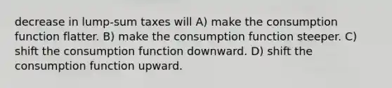 decrease in lump-sum taxes will A) make the consumption function flatter. B) make the consumption function steeper. C) shift the consumption function downward. D) shift the consumption function upward.