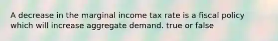 A decrease in the marginal income tax rate is a fiscal policy which will increase aggregate demand. true or false