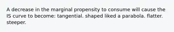 A decrease in the marginal propensity to consume will cause the IS curve to become: tangential. shaped liked a parabola. flatter. steeper.