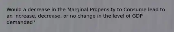 Would a decrease in the Marginal Propensity to Consume lead to an increase, decrease, or no change in the level of GDP demanded?