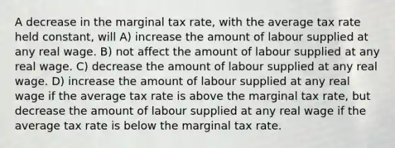 A decrease in the marginal tax rate, with the average tax rate held constant, will A) increase the amount of labour supplied at any real wage. B) not affect the amount of labour supplied at any real wage. C) decrease the amount of labour supplied at any real wage. D) increase the amount of labour supplied at any real wage if the average tax rate is above the marginal tax rate, but decrease the amount of labour supplied at any real wage if the average tax rate is below the marginal tax rate.