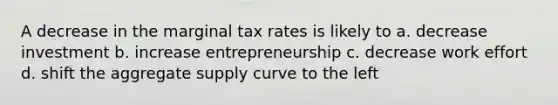 A decrease in the marginal tax rates is likely to a. decrease investment b. increase entrepreneurship c. decrease work effort d. shift the aggregate supply curve to the left