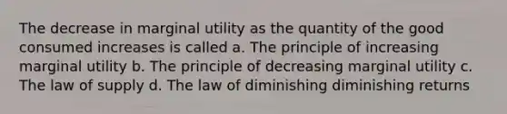 The decrease in marginal utility as the quantity of the good consumed increases is called a. The principle of increasing marginal utility b. The principle of decreasing marginal utility c. The law of supply d. The law of diminishing diminishing returns