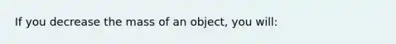 If you decrease the mass of an object, you will: