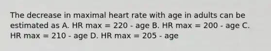 The decrease in maximal heart rate with age in adults can be estimated as A. HR max = 220 - age B. HR max = 200 - age C. HR max = 210 - age D. HR max = 205 - age