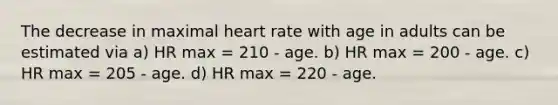 The decrease in maximal heart rate with age in adults can be estimated via a) HR max = 210 - age. b) HR max = 200 - age. c) HR max = 205 - age. d) HR max = 220 - age.