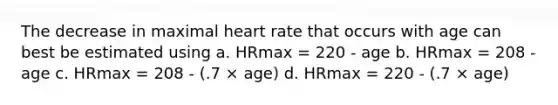 The decrease in maximal heart rate that occurs with age can best be estimated using a. HRmax = 220 - age b. HRmax = 208 - age c. HRmax = 208 - (.7 × age) d. HRmax = 220 - (.7 × age)