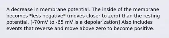 A decrease in membrane potential. The inside of the membrane becomes *less negative* (moves closer to zero) than the resting potential. [-70mV to -65 mV is a depolarization] Also includes events that reverse and move above zero to become positive.