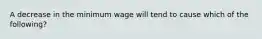 A decrease in the minimum wage will tend to cause which of the following?