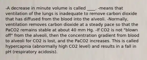 -A decrease in minute volume is called ____. -means that ventilation of the lungs is inadequate to remove carbon dioxide that has diffused from the blood into the alveoli. -Normally, ventilation removes carbon dioxide at a steady pace so that the PaCO2 remains stable at about 40 mm Hg. -If CO2 is not "blown off" from the alveoli, then the concentration gradient from blood to alveoli for CO2 is lost, and the PaCO2 increases. This is called hypercapnia (abnormally high CO2 level) and results in a fall in pH (respiratory acidosis).