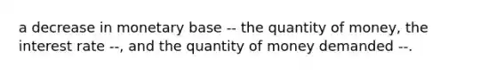 a decrease in monetary base -- the quantity of money, the interest rate --, and the quantity of money demanded --.