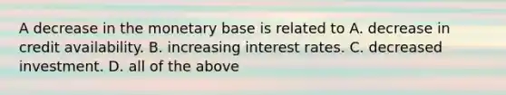 A decrease in the monetary base is related to A. decrease in credit availability. B. increasing interest rates. C. decreased investment. D. all of the above