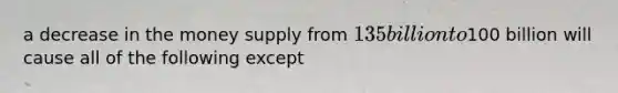 a decrease in the money supply from 135 billion to100 billion will cause all of the following except