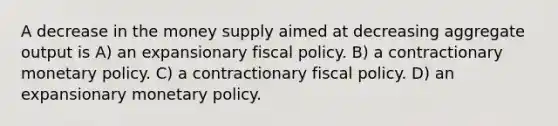 A decrease in the money supply aimed at decreasing aggregate output is A) an expansionary fiscal policy. B) a contractionary monetary policy. C) a contractionary fiscal policy. D) an expansionary monetary policy.