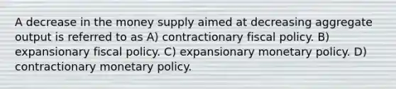 A decrease in the money supply aimed at decreasing aggregate output is referred to as A) contractionary fiscal policy. B) expansionary fiscal policy. C) expansionary monetary policy. D) contractionary monetary policy.