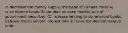 To decrease the money supply, the Bank of Canada could A) raise income taxes. B) conduct an open market sale of government securities. C) increase lending to commercial banks. D) lower the overnight interest rate. E) raise the desired reserve ratio.