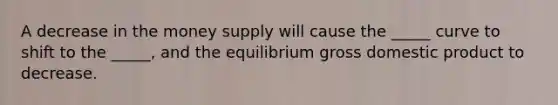 A decrease in the money supply will cause the _____ curve to shift to the _____, and the equilibrium gross domestic product to decrease.