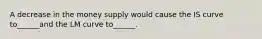 A decrease in the money supply would cause the IS curve to______and the LM curve to______.