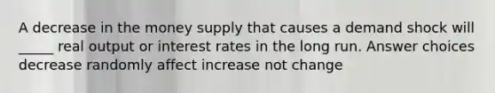 A decrease in the money supply that causes a demand shock will _____ real output or interest rates in the long run. Answer choices decrease randomly affect increase not change