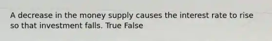 A decrease in the money supply causes the interest rate to rise so that investment falls. True False