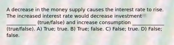 A decrease in the money supply causes the interest rate to rise. The increased interest rate would decrease investment ____________ (true/false) and increase consumption _____________ (true/false). A) True; true. B) True; false. C) False; true. D) False; false.