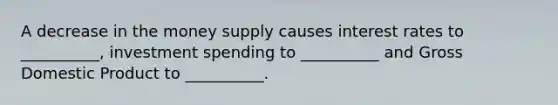 A decrease in the money supply causes interest rates to __________, investment spending to __________ and Gross Domestic Product to __________.