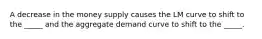 A decrease in the money supply causes the LM curve to shift to the _____ and the aggregate demand curve to shift to the _____.