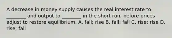 A decrease in money supply causes the real interest rate to​ ________ and output to​ ________ in the short​ run, before prices adjust to restore equilibrium. A. fall; rise B. fall; fall C. rise; rise D. rise; fall