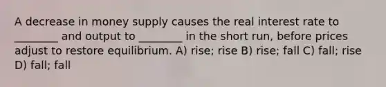 A decrease in money supply causes the real interest rate to ________ and output to ________ in the short run, before prices adjust to restore equilibrium. A) rise; rise B) rise; fall C) fall; rise D) fall; fall