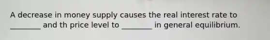 A decrease in money supply causes the real interest rate to ________ and th price level to ________ in general equilibrium.