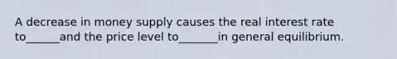 A decrease in money supply causes the real interest rate to______and the price level to_______in general equilibrium.