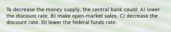 To decrease the money supply, the central bank could: A) lower the discount rate. B) make open-market sales. C) decrease the discount rate. D) lower the federal funds rate.