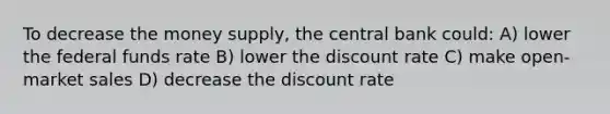 To decrease the money supply, the central bank could: A) lower the federal funds rate B) lower the discount rate C) make open-market sales D) decrease the discount rate