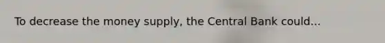To decrease the money supply, the Central Bank could...
