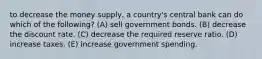 to decrease the money supply, a country's central bank can do which of the following? (A) sell government bonds. (B) decrease the discount rate. (C) decrease the required reserve ratio. (D) increase taxes. (E) increase government spending.