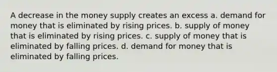 A decrease in the money supply creates an excess a. demand for money that is eliminated by rising prices. b. supply of money that is eliminated by rising prices. c. supply of money that is eliminated by falling prices. d. demand for money that is eliminated by falling prices.