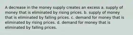 A decrease in the money supply creates an excess a. <a href='https://www.questionai.com/knowledge/kUIOOoB75i-supply-of-money' class='anchor-knowledge'>supply of money</a> that is eliminated by rising prices. b. supply of money that is eliminated by falling prices. c. demand for money that is eliminated by rising prices. d. demand for money that is eliminated by falling prices.