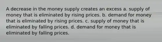 A decrease in the money supply creates an excess a. <a href='https://www.questionai.com/knowledge/kUIOOoB75i-supply-of-money' class='anchor-knowledge'>supply of money</a> that is eliminated by rising prices. b. demand for money that is eliminated by rising prices. c. supply of money that is eliminated by falling prices. d. demand for money that is eliminated by falling prices.