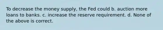 To decrease the money supply, the Fed could b. auction more loans to banks. c. increase the reserve requirement. d. None of the above is correct.