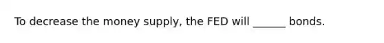 To decrease the money supply, the FED will ______ bonds.