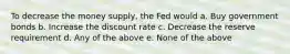 To decrease the money supply, the Fed would a. Buy government bonds b. Increase the discount rate c. Decrease the reserve requirement d. Any of the above e. None of the above