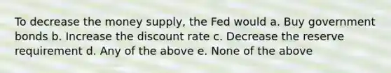 To decrease the money supply, the Fed would a. Buy government bonds b. Increase the discount rate c. Decrease the reserve requirement d. Any of the above e. None of the above