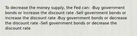 To decrease the money supply, the Fed can: -Buy government bonds or increase the discount rate -Sell government bonds or increase the discount rate -Buy government bonds or decrease the discount rate -Sell government bonds or decrease the discount rate