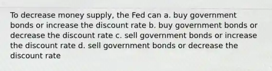 To decrease money supply, the Fed can a. buy government bonds or increase the discount rate b. buy government bonds or decrease the discount rate c. sell government bonds or increase the discount rate d. sell government bonds or decrease the discount rate