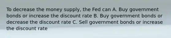 To decrease the money supply, the Fed can A. Buy government bonds or increase the discount rate B. Buy government bonds or decrease the discount rate C. Sell government bonds or increase the discount rate