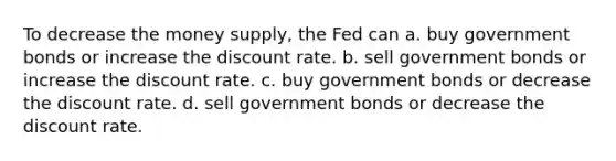 To decrease the money supply, the Fed can a. buy government bonds or increase the discount rate. b. sell government bonds or increase the discount rate. c. buy government bonds or decrease the discount rate. d. sell government bonds or decrease the discount rate.