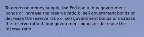 To decrease money supply, the Fed can a. buy government bonds or increase the reserve ratio b. sell government bonds or decrease the reserve ratio c. sell government bonds or increase the reserve ratio d. buy government bonds or decrease the reserve ratio